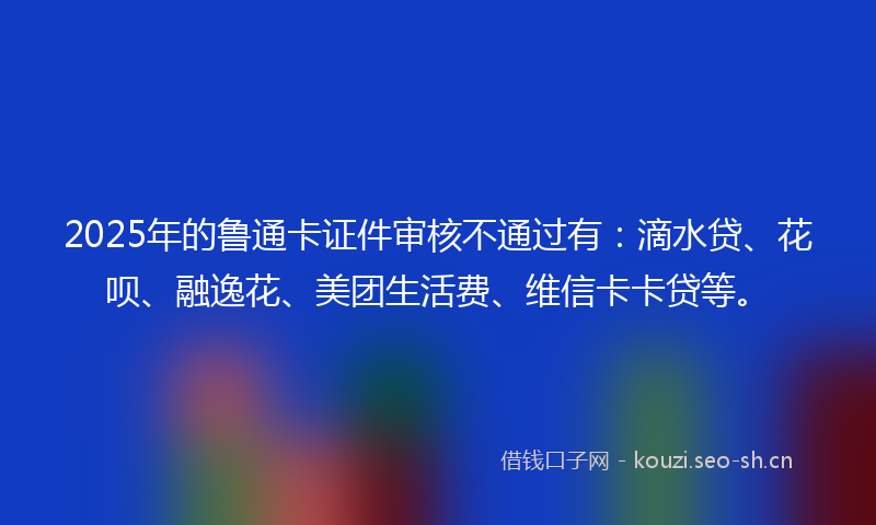 2025年的鲁通卡证件审核不通过有:滴水贷、花呗、融逸花、美团生活费、维信卡卡贷等。