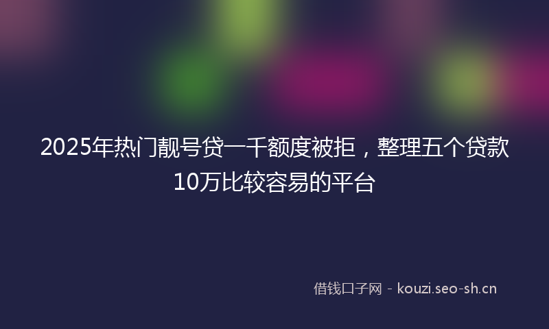 2025年热门靓号贷一千额度被拒，整理五个贷款10万比较容易的平台