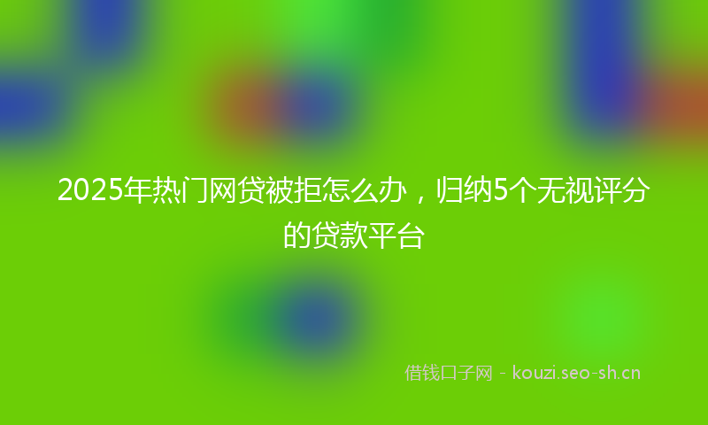 2025年热门网贷被拒怎么办，归纳5个无视评分的贷款平台