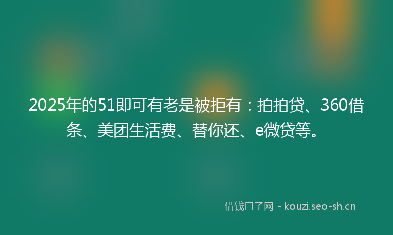 2025年的51即可有老是被拒有:拍拍贷、360借条、美团生活费、替你还、e微贷等。