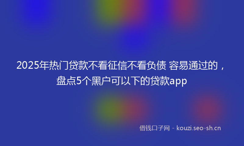 2025年热门贷款不看征信不看负债 容易通过的，盘点5个黑户可以下的贷款app