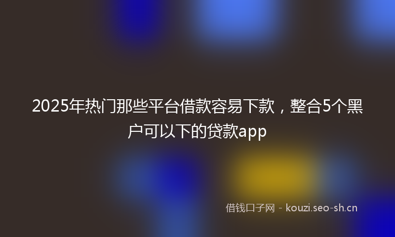 2025年热门那些平台借款容易下款，整合5个黑户可以下的贷款app