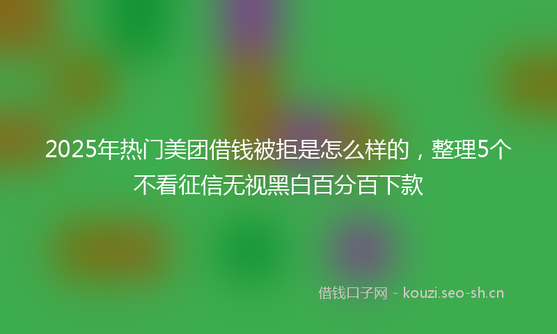 2025年热门美团借钱被拒是怎么样的，整理5个不看征信无视黑白百分百下款