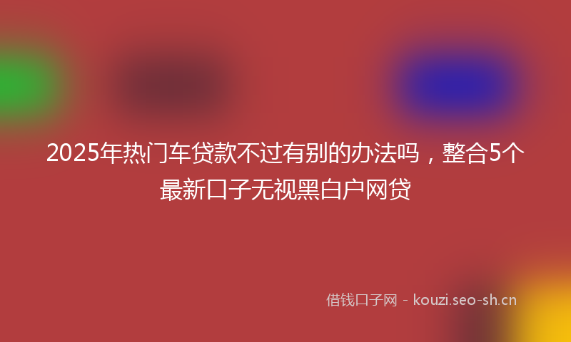 2025年热门车贷款不过有别的办法吗，整合5个最新口子无视黑白户网贷