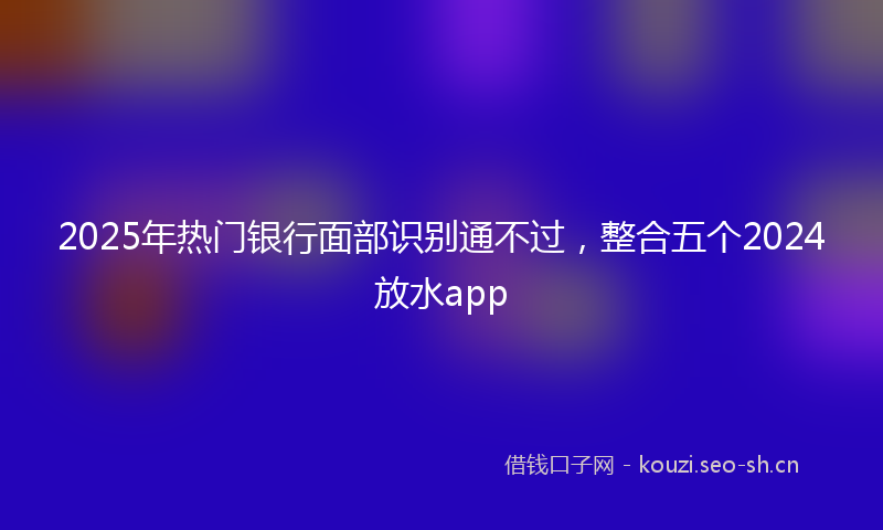 2025年热门银行面部识别通不过，整合五个2024放水app