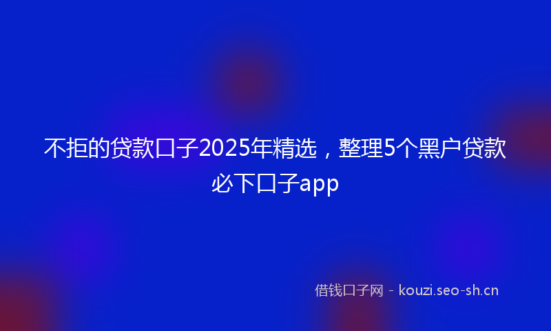不拒的贷款口子2025年精选，整理5个黑户贷款必下口子app