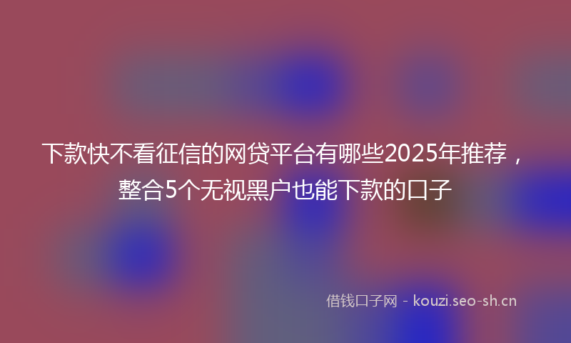 下款快不看征信的网贷平台有哪些2025年推荐,整合5个无视黑户也能下款的口子