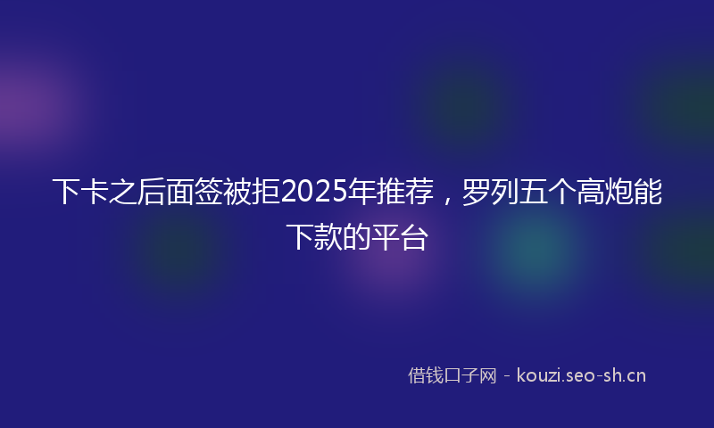 下卡之后面签被拒2025年推荐，罗列五个高炮能下款的平台