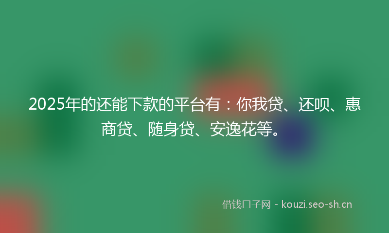 2025年的还能下款的平台有：你我贷、还呗、惠商贷、随身贷、安逸花等。