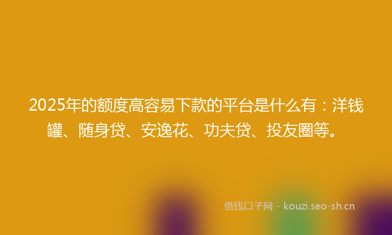 2025年的额度高容易下款的平台是什么有：洋钱罐、随身贷、安逸花、功夫贷、投友圈等。