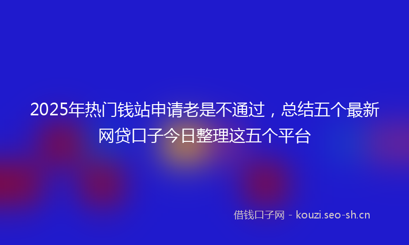 2025年热门钱站申请老是不通过，总结五个最新网贷口子今日整理这五个平台
