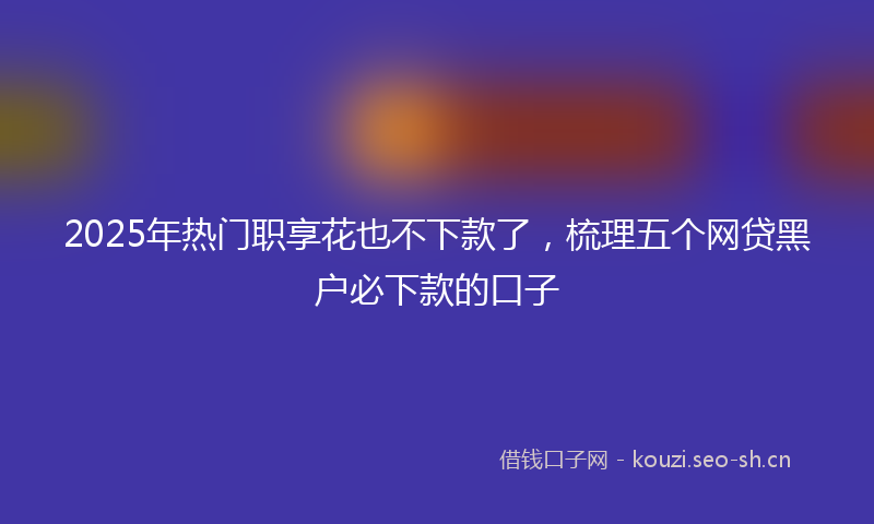 2025年热门职享花也不下款了，梳理五个网贷黑户必下款的口子