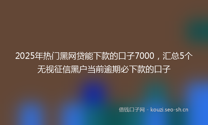 2025年热门黑网贷能下款的口子7000，汇总5个无视征信黑户当前逾期必下款的口子