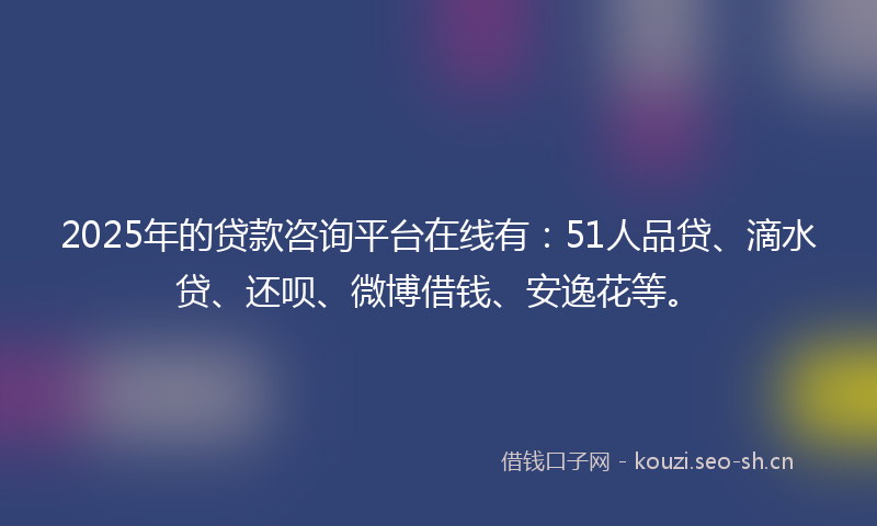 2025年的贷款咨询平台在线有：51人品贷、滴水贷、还呗、微博借钱、安逸花等。