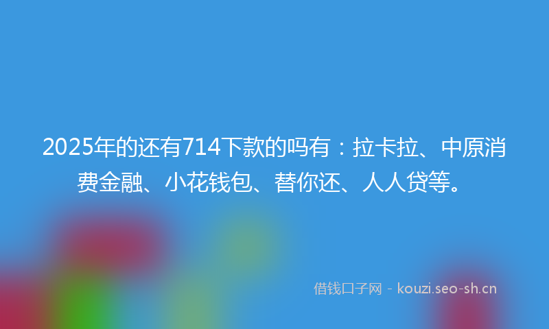 2025年的还有714下款的吗有：拉卡拉、中原消费金融、小花钱包、替你还、人人贷等。