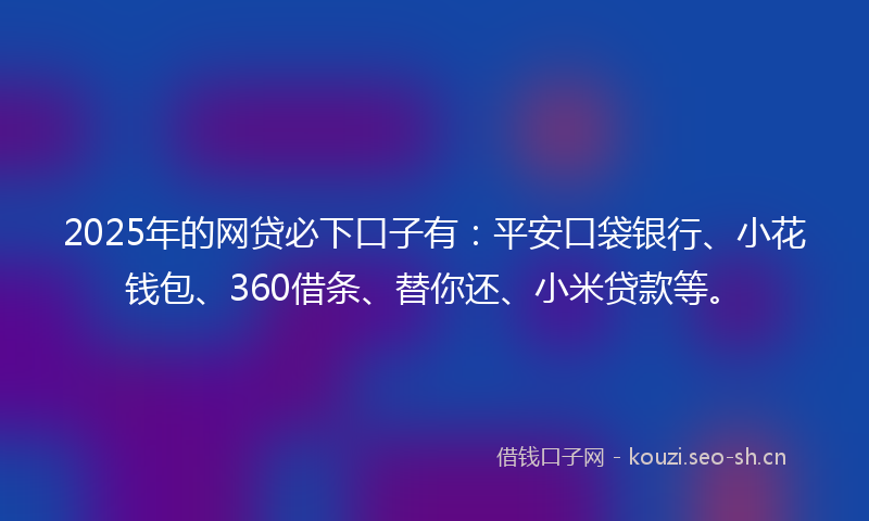 2025年的网贷必下口子有：平安口袋银行、小花钱包、360借条、替你还、小米贷款等。