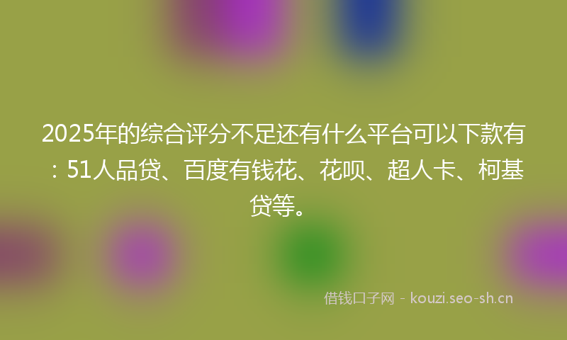 2025年的综合评分不足还有什么平台可以下款有：51人品贷、百度有钱花、花呗、超人卡、柯基贷等。