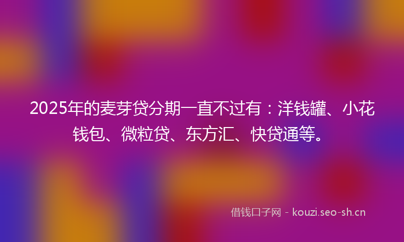 2025年的麦芽贷分期一直不过有：洋钱罐、小花钱包、微粒贷、东方汇、快贷通等。