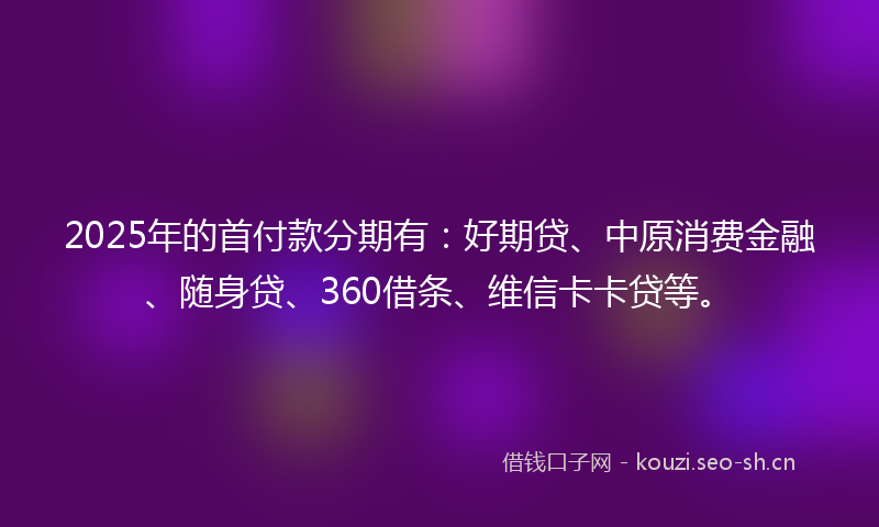 2025年的首付款分期有：好期贷、中原消费金融、随身贷、360借条、维信卡卡贷等。
