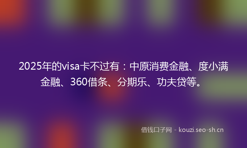 2025年的visa卡不过有:中原消费金融、度小满金融、360借条、分期乐、功夫贷等。