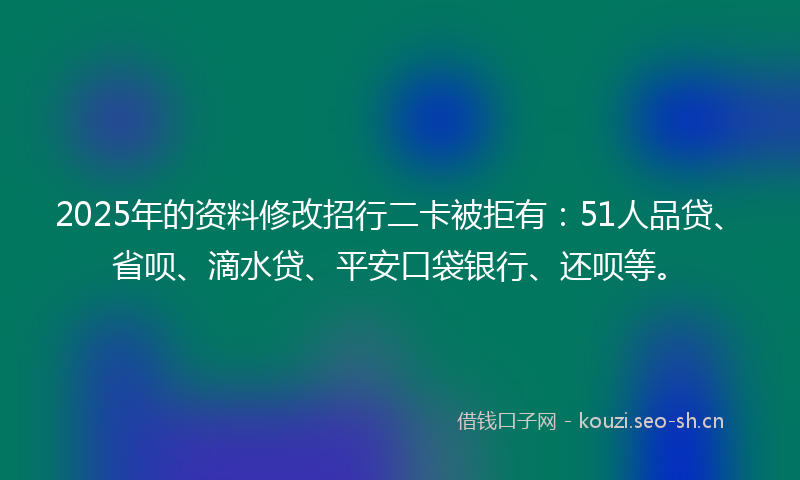 2025年的资料修改招行二卡被拒有：51人品贷、省呗、滴水贷、平安口袋银行、还呗等。
