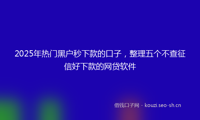 2025年热门黑户秒下款的口子，整理五个不查征信好下款的网贷软件