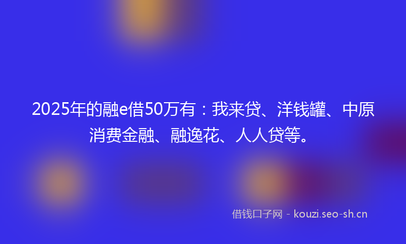 2025年的融e借50万有:我来贷、洋钱罐、中原消费金融、融逸花、人人贷等。