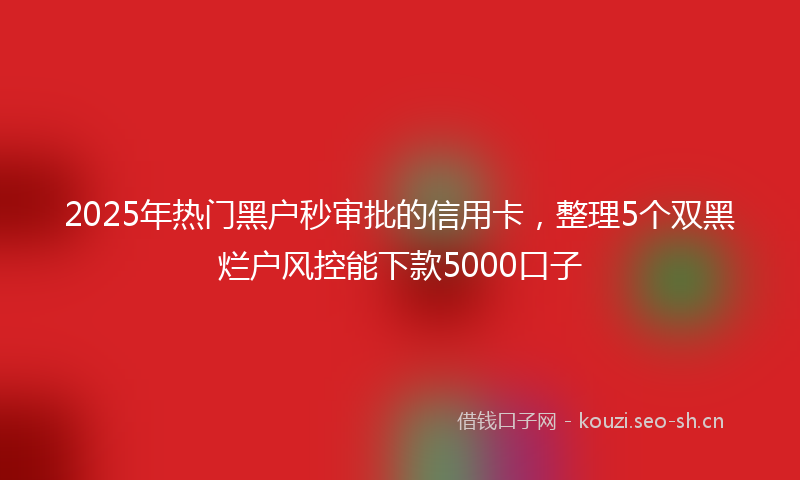 2025年热门黑户秒审批的信用卡，整理5个双黑烂户风控能下款5000口子