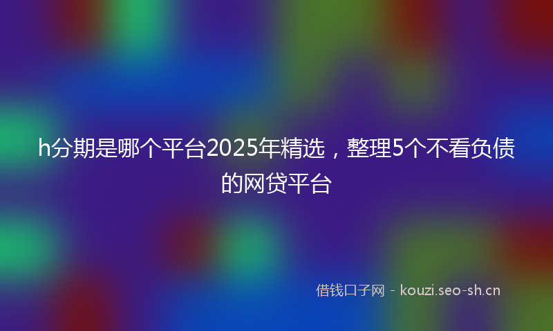 h分期是哪个平台2025年精选，整理5个不看负债的网贷平台