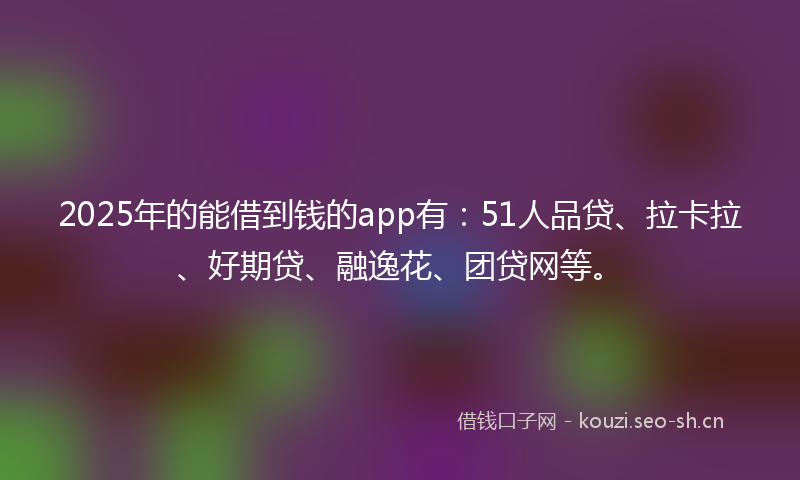 2025年的能借到钱的app有：51人品贷、拉卡拉、好期贷、融逸花、团贷网等。