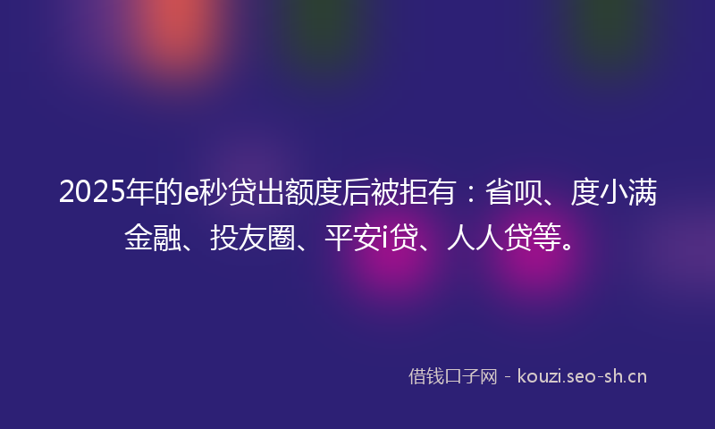 2025年的e秒贷出额度后被拒有：省呗、度小满金融、投友圈、平安i贷、人人贷等。