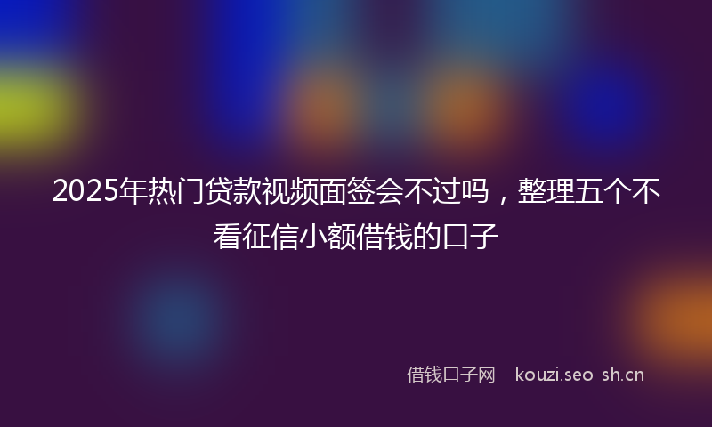 2025年热门贷款视频面签会不过吗，整理五个不看征信小额借钱的口子
