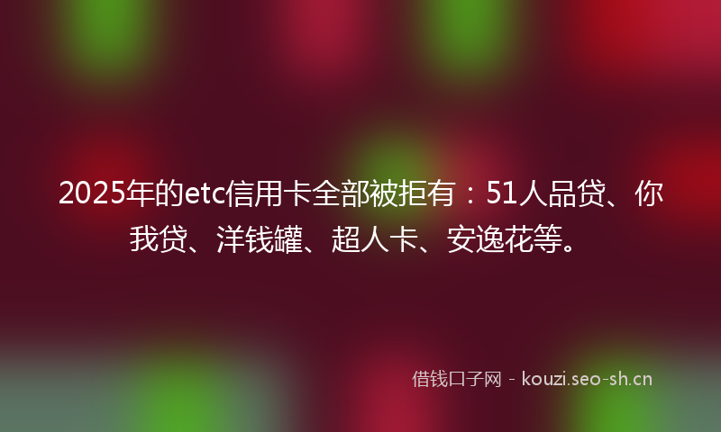 2025年的etc信用卡全部被拒有：51人品贷、你我贷、洋钱罐、超人卡、安逸花等。