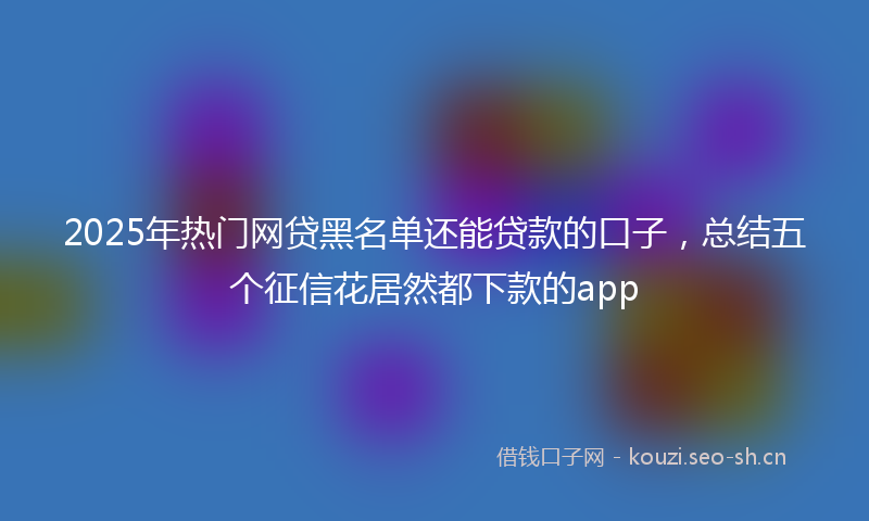 2025年热门网贷黑名单还能贷款的口子，总结五个征信花居然都下款的app