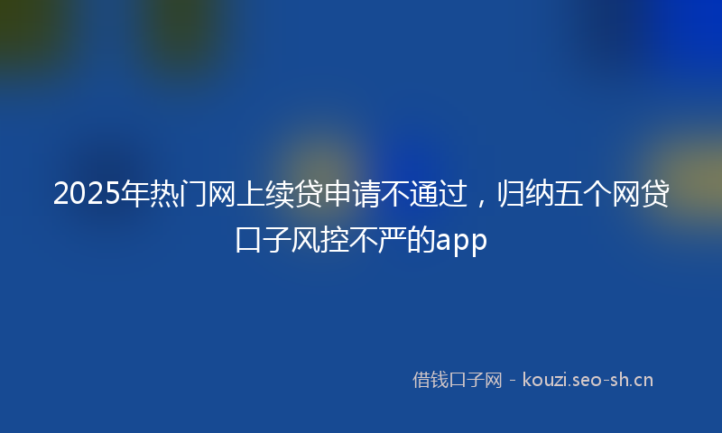2025年热门网上续贷申请不通过，归纳五个网贷口子风控不严的app