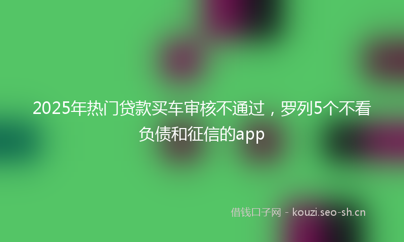 2025年热门贷款买车审核不通过，罗列5个不看负债和征信的app