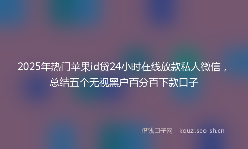 2025年热门苹果id贷24小时在线放款私人微信，总结五个无视黑户百分百下款口子