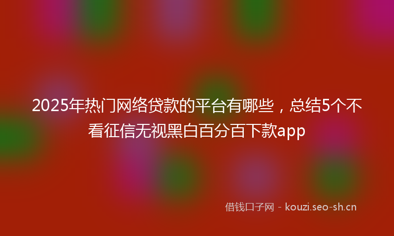 2025年热门网络贷款的平台有哪些，总结5个不看征信无视黑白百分百下款app