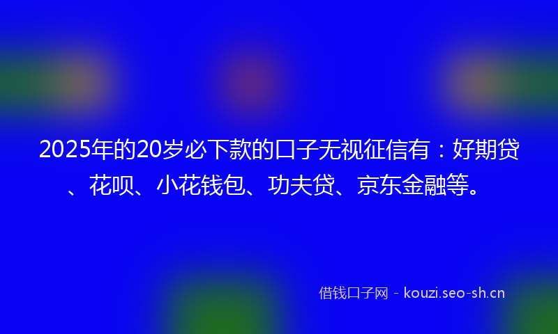 2025年的20岁必下款的口子无视征信有：好期贷、花呗、小花钱包、功夫贷、京东金融等。