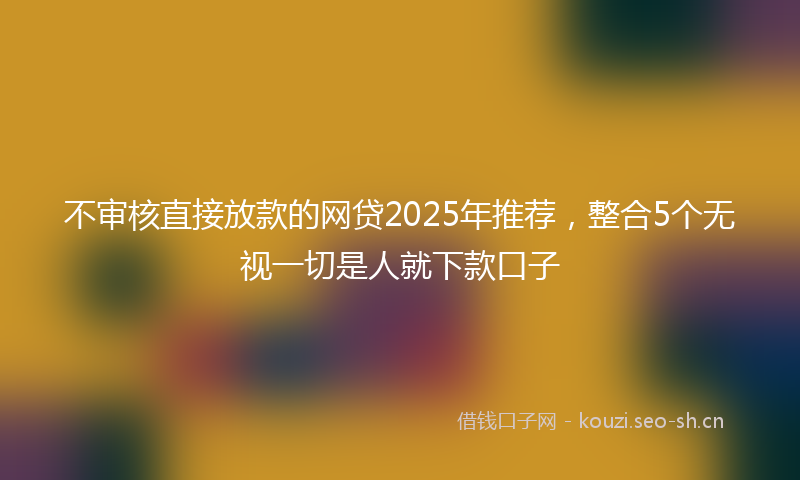不审核直接放款的网贷2025年推荐，整合5个无视一切是人就下款口子