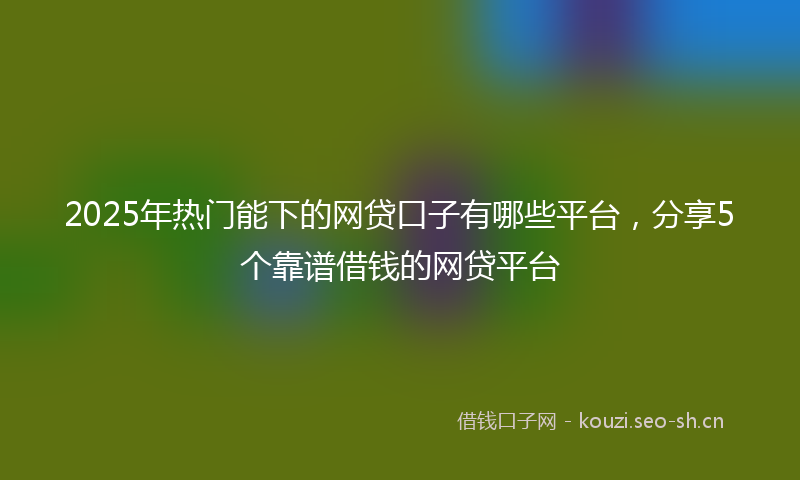 2025年热门能下的网贷口子有哪些平台，分享5个靠谱借钱的网贷平台