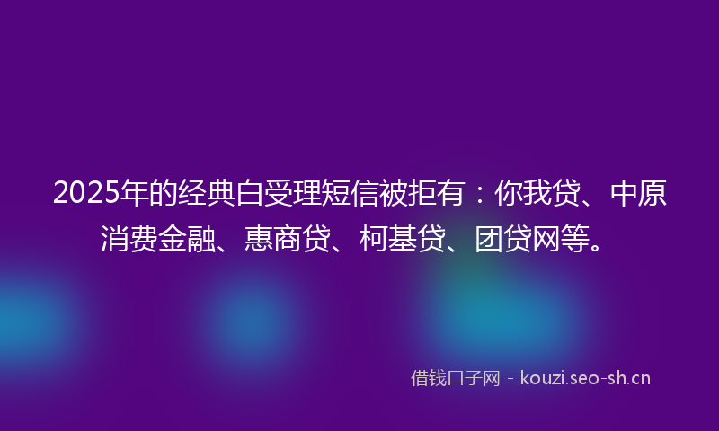 2025年的经典白受理短信被拒有：你我贷、中原消费金融、惠商贷、柯基贷、团贷网等。