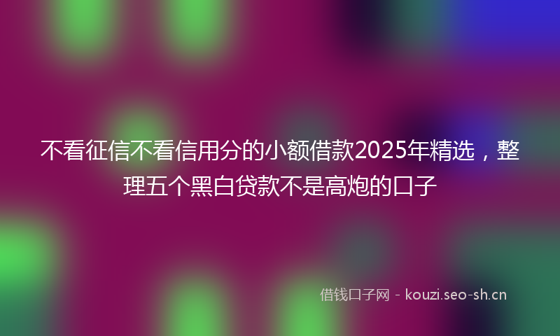 不看征信不看信用分的小额借款2025年精选，整理五个黑白贷款不是高炮的口子