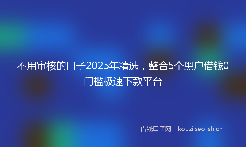 不用审核的口子2025年精选，整合5个黑户借钱0门槛极速下款平台