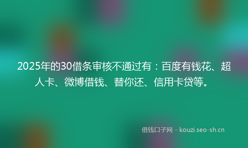 2025年的30借条审核不通过有:百度有钱花、超人卡、微博借钱、替你还、信用卡贷等。