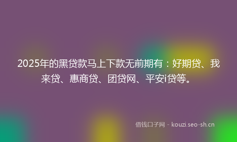 2025年的黑贷款马上下款无前期有:好期贷、我来贷、惠商贷、团贷网、平安i贷等。