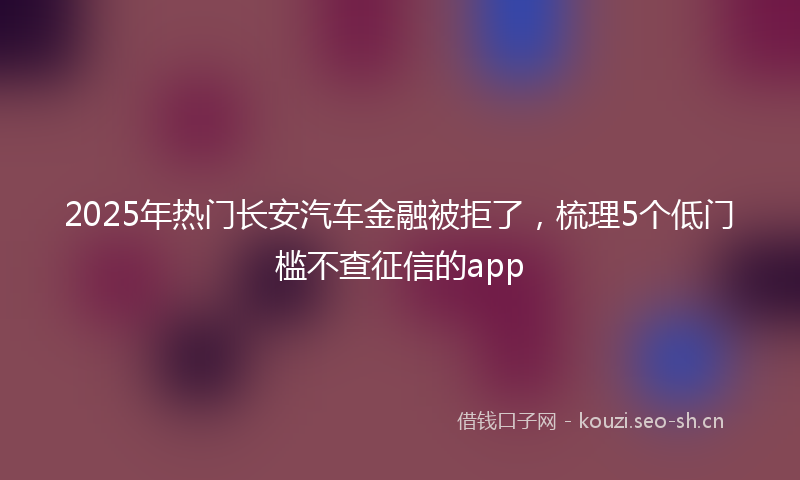 2025年热门长安汽车金融被拒了，梳理5个低门槛不查征信的app