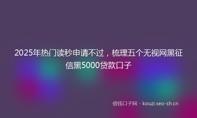 2025年热门读秒申请不过，梳理五个无视网黑征信黑5000贷款口子