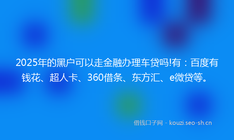 2025年的黑户可以走金融办理车贷吗!有:百度有钱花、超人卡、360借条、东方汇、e微贷等。