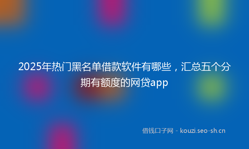 2025年热门黑名单借款软件有哪些，汇总五个分期有额度的网贷app